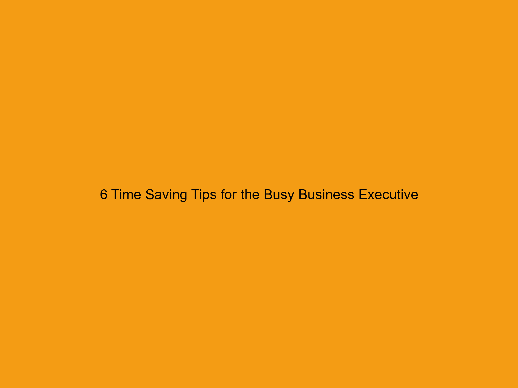 6 Time Saving Tips for the Busy Business Executive