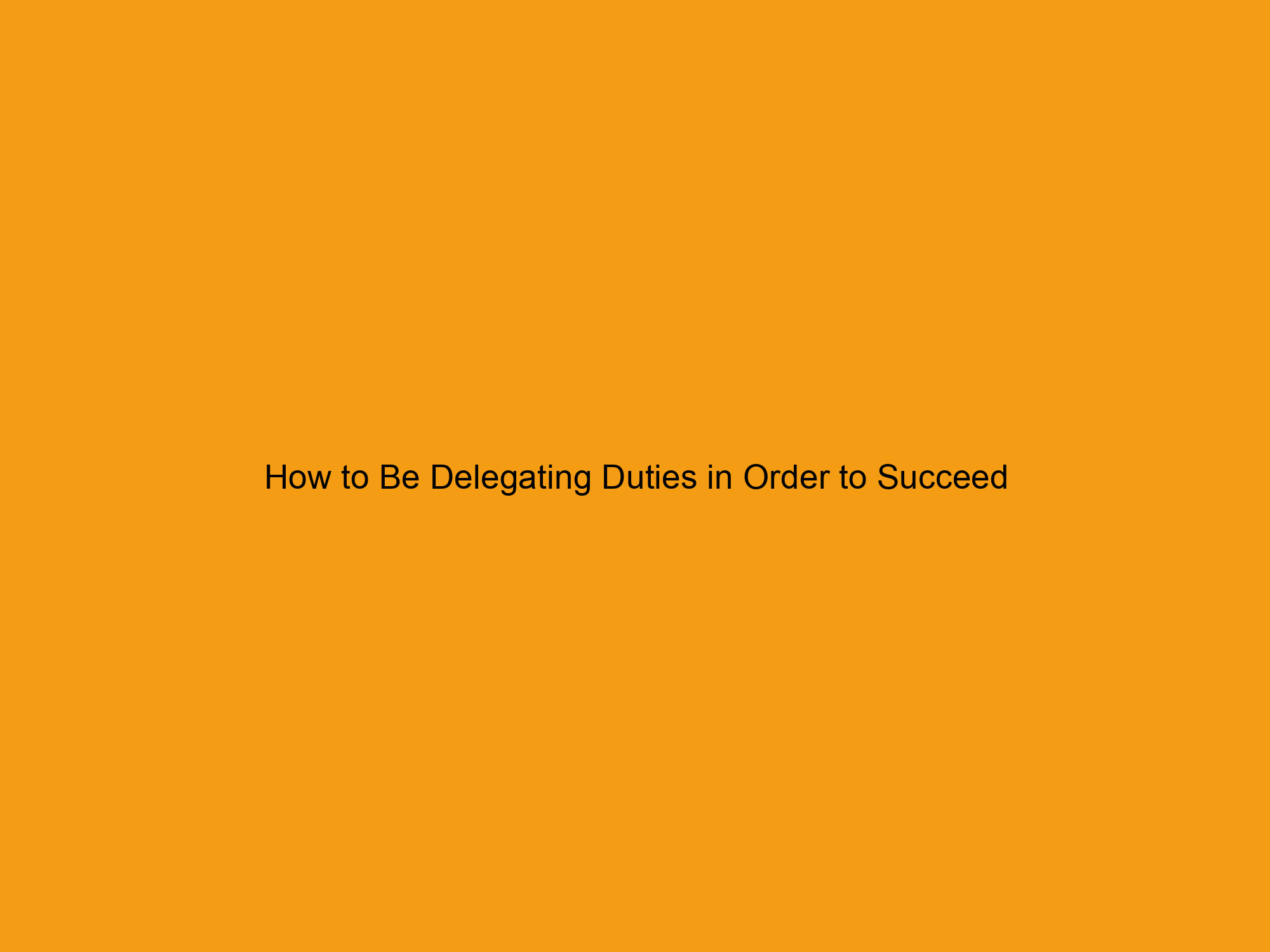 How to Be Delegating Duties in Order to Succeed